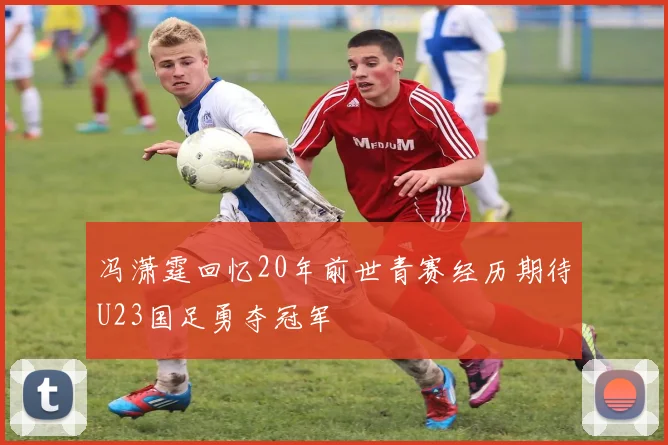 冯潇霆回忆20年前世青赛经历期待U23国足勇夺冠军