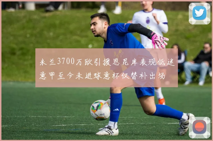 米兰3700万欧引援恩昆库表现低迷意甲至今未进球意杯仅替补出场