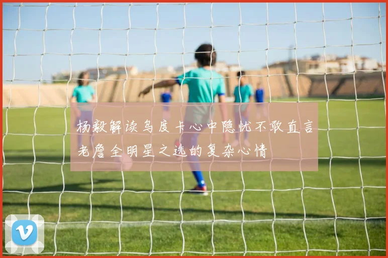 杨毅解读乌度卡心中隐忧不敢直言老詹全明星之选的复杂心情