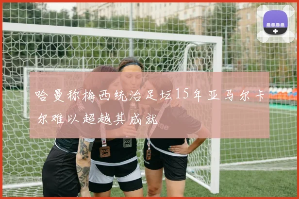 哈曼称梅西统治足坛15年亚马尔卡尔难以超越其成就