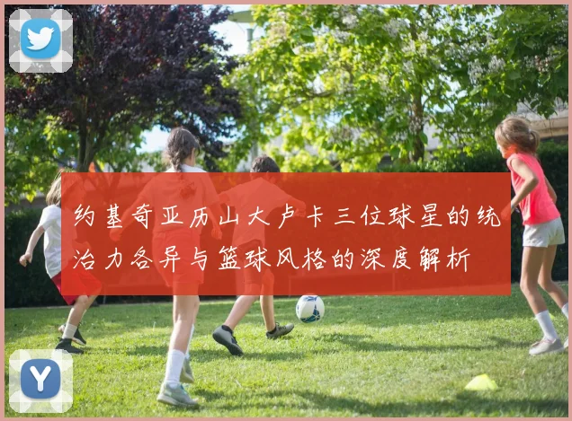 约基奇亚历山大卢卡三位球星的统治力各异与篮球风格的深度解析