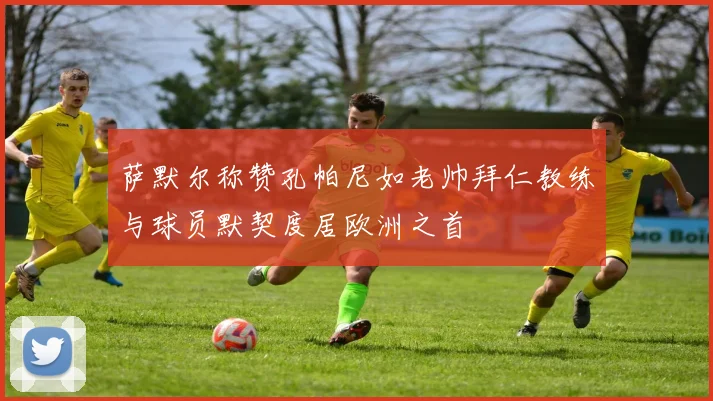 萨默尔称赞孔帕尼如老帅拜仁教练与球员默契度居欧洲之首