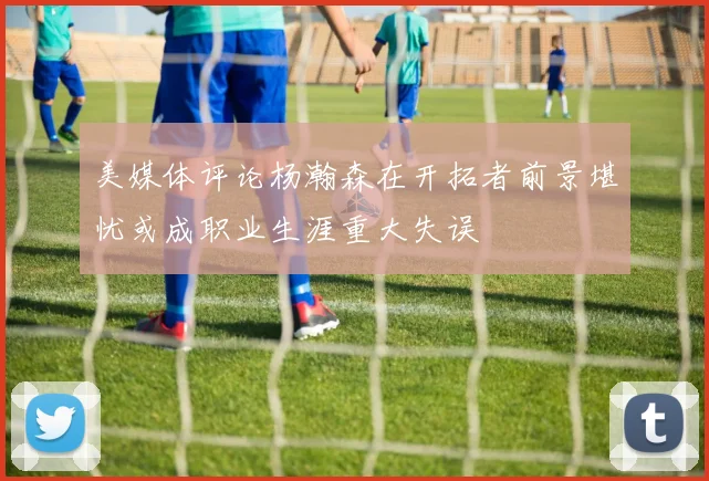 美媒体评论杨瀚森在开拓者前景堪忧或成职业生涯重大失误