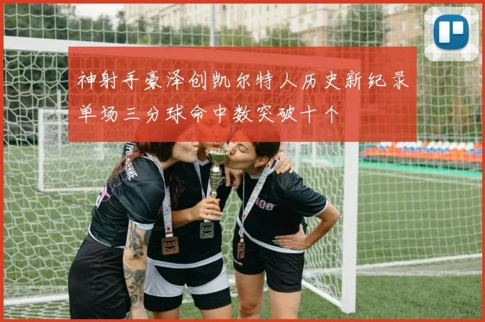 神射手豪泽创凯尔特人历史新纪录单场三分球命中数突破十个