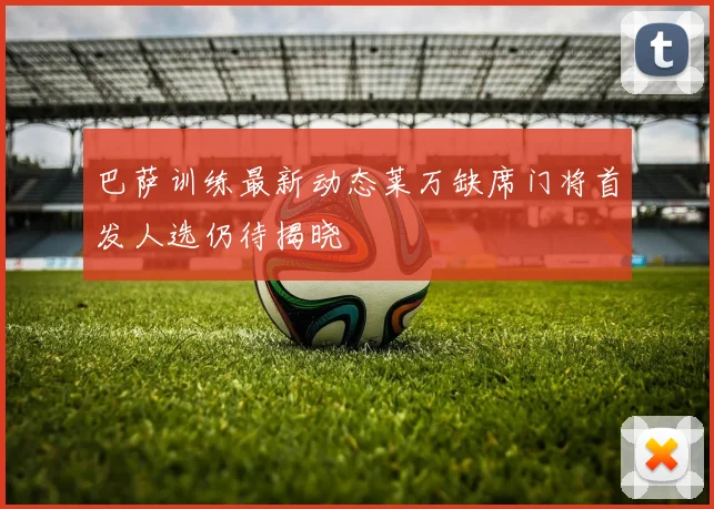 巴萨训练最新动态莱万缺席门将首发人选仍待揭晓