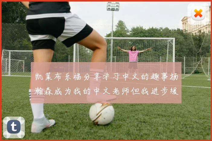 凯莱布乐福分享学习中文的趣事杨瀚森成为我的中文老师但我进步缓慢