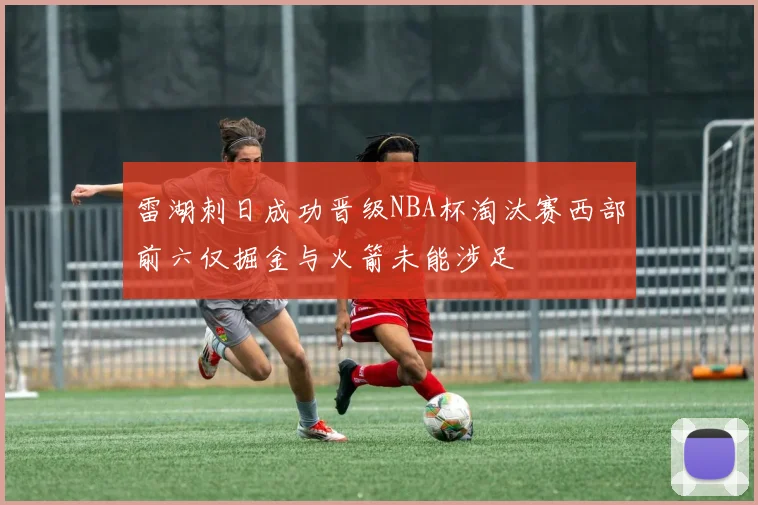 雷湖刺日成功晋级NBA杯淘汰赛西部前六仅掘金与火箭未能涉足