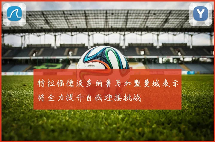 特拉福德谈多纳鲁马加盟曼城表示将全力提升自我迎接挑战