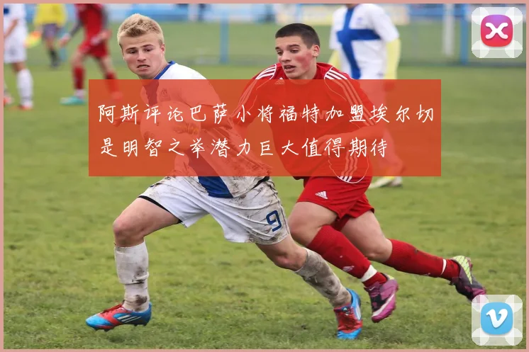 阿斯评论巴萨小将福特加盟埃尔切是明智之举潜力巨大值得期待