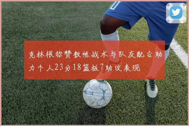 克林根称赞教练战术与队友配合助力个人23分18篮板7助攻表现