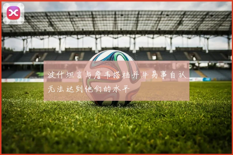 波什坦言与詹韦搭档并非易事自认无法达到他们的水平