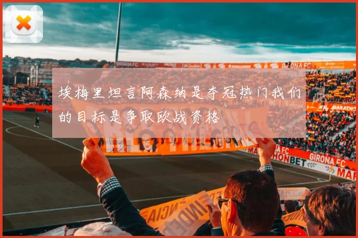 埃梅里坦言阿森纳是夺冠热门我们的目标是争取欧战资格