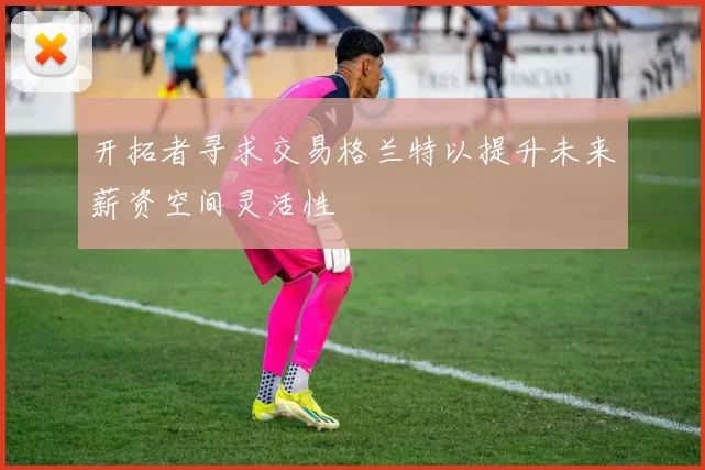 开拓者寻求交易格兰特以提升未来薪资空间灵活性