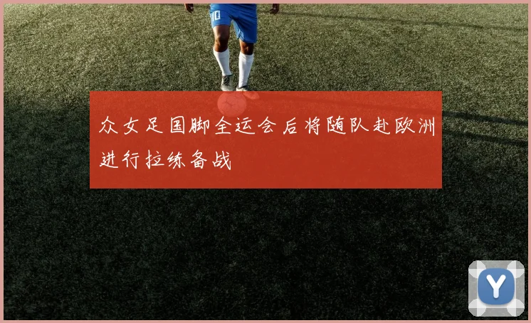 众女足国脚全运会后将随队赴欧洲进行拉练备战