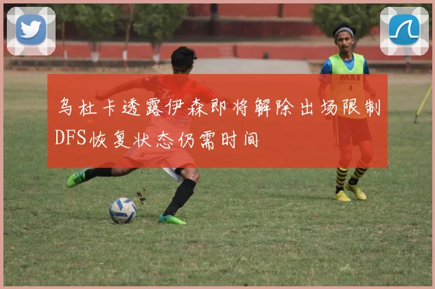 乌杜卡透露伊森即将解除出场限制DFS恢复状态仍需时间