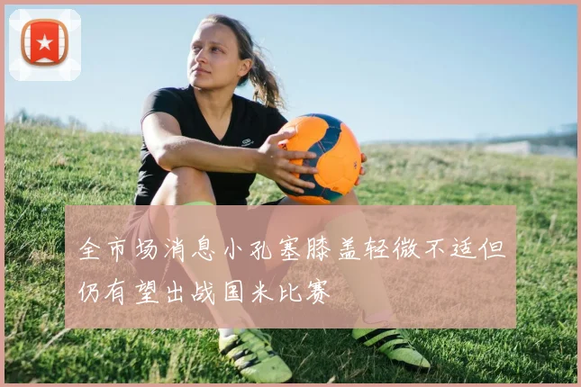全市场消息小孔塞膝盖轻微不适但仍有望出战国米比赛