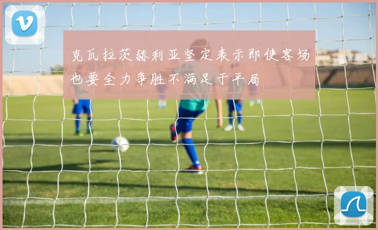 克瓦拉茨赫利亚坚定表示即使客场也要全力争胜不满足于平局