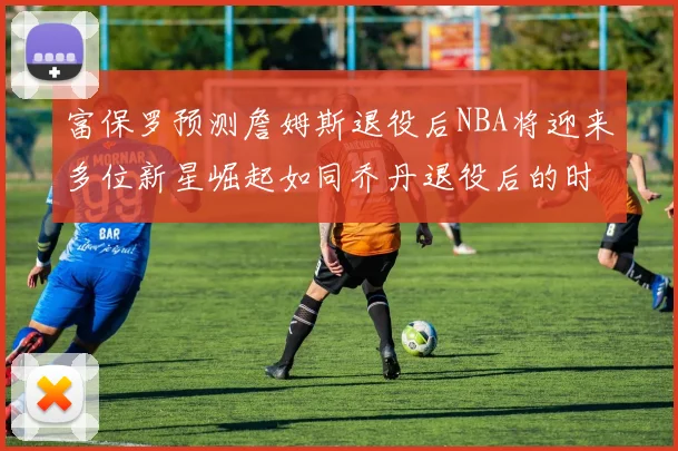 富保罗预测詹姆斯退役后NBA将迎来多位新星崛起如同乔丹退役后的时代