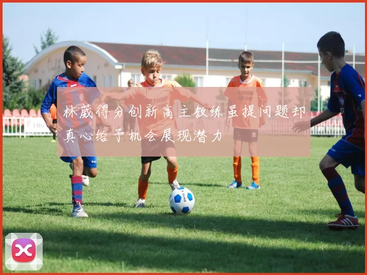 林葳得分创新高主教练虽提问题却真心给予机会展现潜力