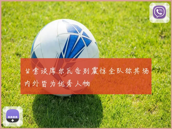 甘索谈席尔瓦告别震惊全队称其场内外皆为优秀人物