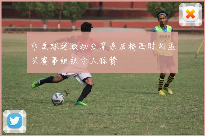 印度球迷激动分享亲历梅西时刻孟买赛事组织令人称赞