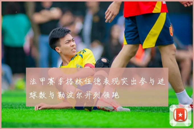 法甲赛季格林伍德表现突出参与进球数与勒波尔并列领跑