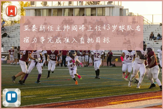 亚泰新任主帅阎峰上任43岁球队名宿力争完成准入首批目标