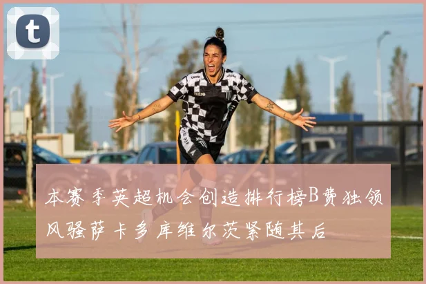 本赛季英超机会创造排行榜B费独领风骚萨卡多库维尔茨紧随其后