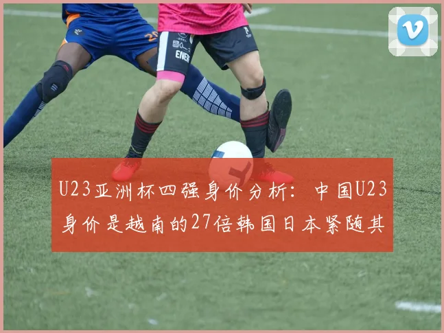 U23亚洲杯四强身价分析：中国U23身价是越南的27倍韩国日本紧随其后