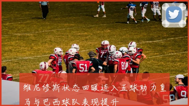 维尼修斯状态回暖连入五球助力皇马与巴西球队表现提升