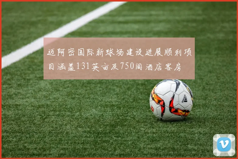 迈阿密国际新球场建设进展顺利项目涵盖131英亩及750间酒店客房
