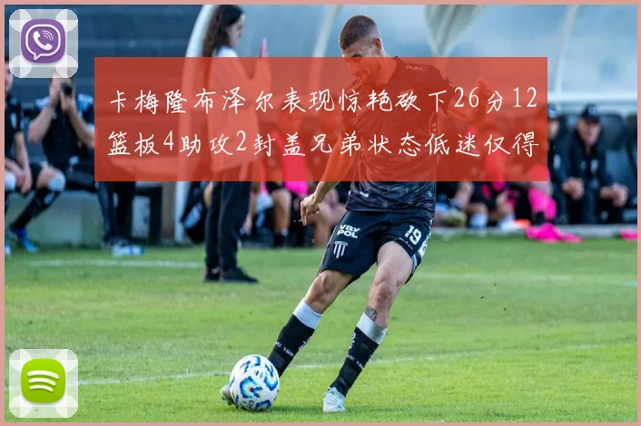 卡梅隆布泽尔表现惊艳砍下26分12篮板4助攻2封盖兄弟状态低迷仅得4分