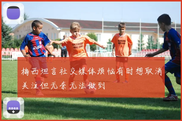 梅西坦言社交媒体烦恼有时想取消关注但无奈无法做到
